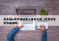 交友app开发带运营上线多少钱（开发交友软件赚钱吗）