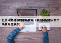 低价网站建设的市场费用（低价网站建设的市场费用是多少）